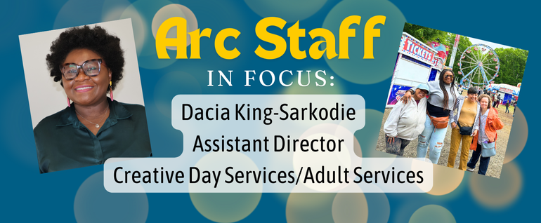 Blue background with yellow circles and the text "Arc Staff In Focus: Dacia King-Sarkodie, Assistant Director Creative Day Services/Adult Services." Photo on the left is a woman with dark hair and a dark shirt and glasses smiling at the camera. Photo on the right is a group of four women standing in a carnival, with rides visible behind them.