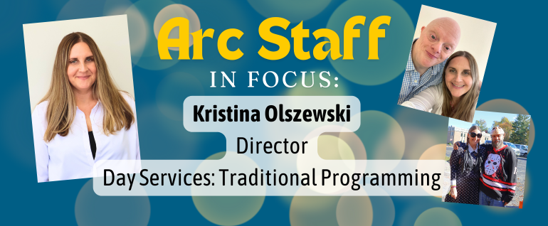 Arc Staff in Focus: Kristina Olszewski, Director Day Services Traditional Programming. To the right, a photo of a woman with long hair and a white shirt. To the left, two photos, one selfie of Kristina with one of the day program participants, and one of Kristina with a day program participant, both of them in Halloween costumes.