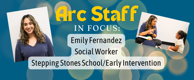 Background of blue with white bokeh; text says "Arc Staff In Focus: Emily Fernandez, Social Worker, Stepping Stones School/Early Intervention." Photo of a woman smiling at the camera on the left. Photo of a woman doing sign language with a young girl while sitting on the floor together on the right.