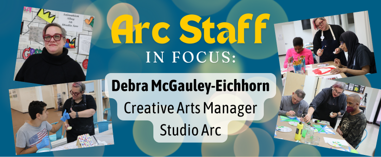 Arc Staff in Focus: Debra McGauley-Eichhorn, Creative Arts Manager Studio Arc; with four photos surrounding of a woman with short hair and glasses helping other people with various art projects.